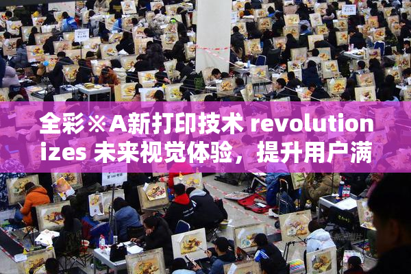 全彩※A新打印技术 revolutionizes 未来视觉体验，提升用户满意度