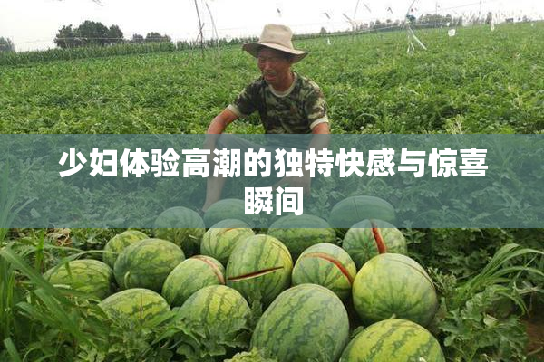 少妇体验高潮的独特快感与惊喜瞬间