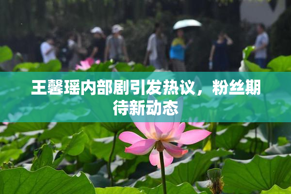 王馨瑶内部剧引发热议，粉丝期待新动态
