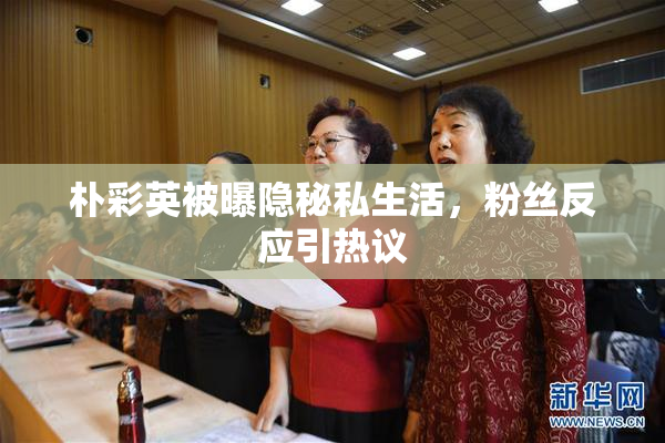 朴彩英被曝隐秘私生活，粉丝反应引热议