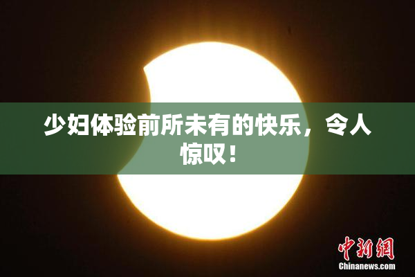 少妇体验前所未有的快乐，令人惊叹！