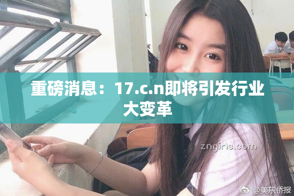 重磅消息：17.c.n即将引发行业大变革