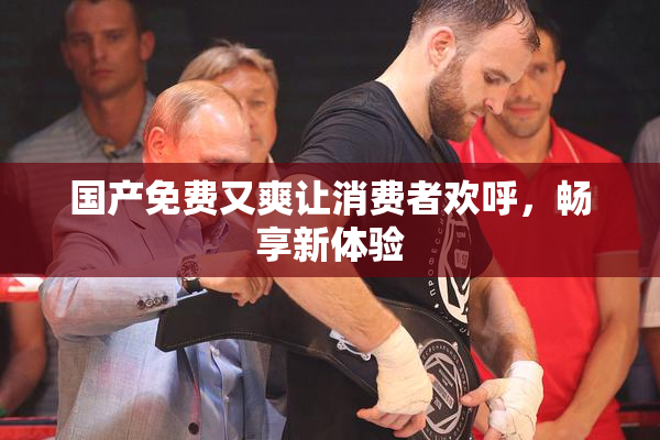国产免费又爽让消费者欢呼，畅享新体验