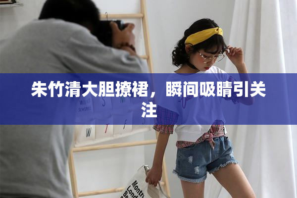 朱竹清大胆撩裙，瞬间吸睛引关注