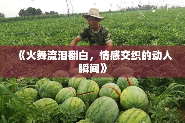 《火舞流泪翻白，情感交织的动人瞬间》