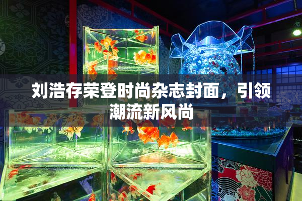 刘浩存荣登时尚杂志封面，引领潮流新风尚
