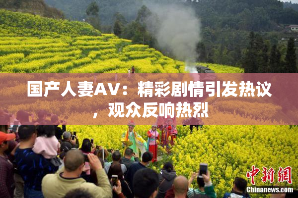国产人妻AV：精彩剧情引发热议，观众反响热烈