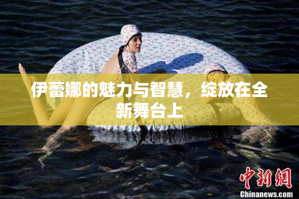 伊蕾娜的魅力与智慧，绽放在全新舞台上