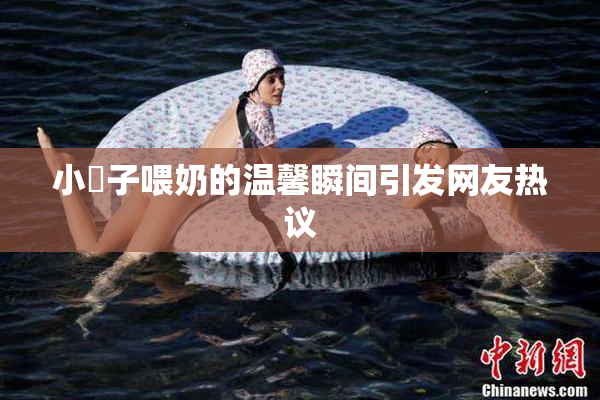 小峓子喂奶的温馨瞬间引发网友热议