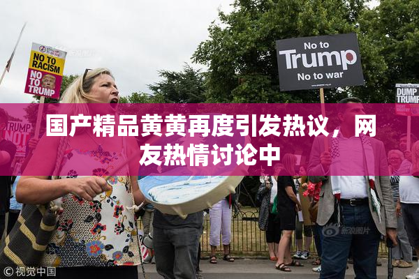 国产精品黄黄再度引发热议，网友热情讨论中