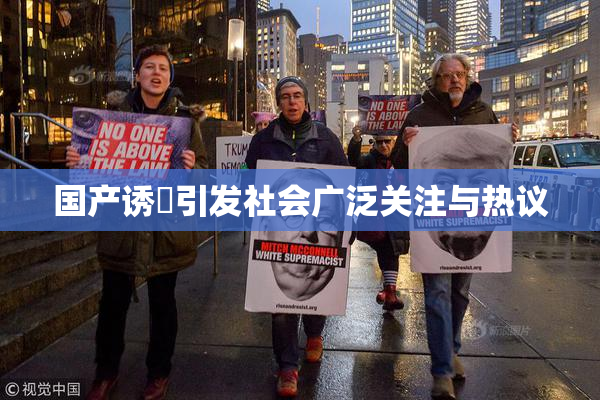 国产诱奷引发社会广泛关注与热议