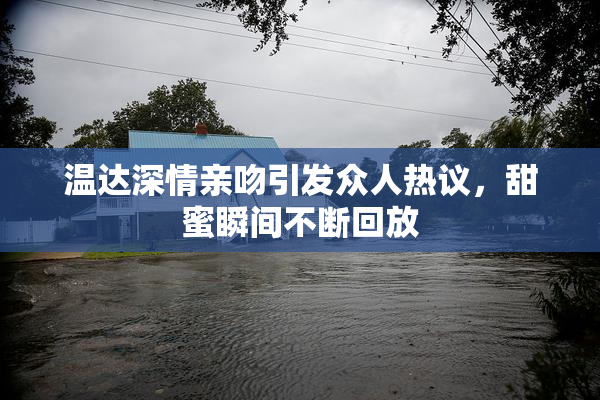 温达深情亲吻引发众人热议，甜蜜瞬间不断回放