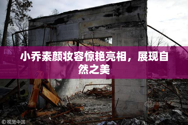 小乔素颜妆容惊艳亮相，展现自然之美