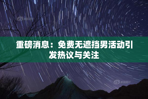 重磅消息：免费无遮挡男活动引发热议与关注