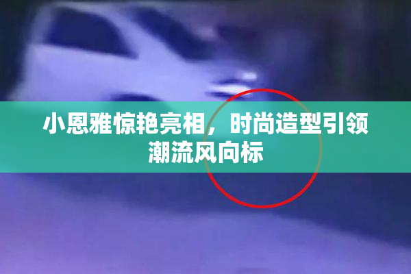 小恩雅惊艳亮相，时尚造型引领潮流风向标