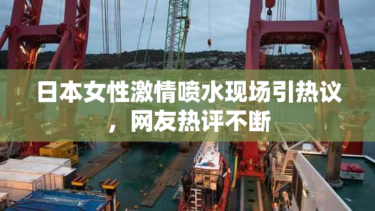 日本女性激情喷水现场引热议，网友热评不断