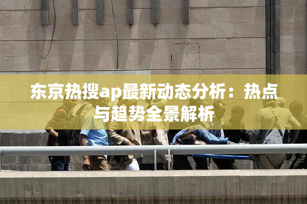 东京热搜ap最新动态分析：热点与趋势全景解析