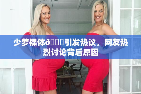少萝裸体🔞引发热议，网友热烈讨论背后原因