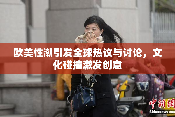 欧美性潮引发全球热议与讨论，文化碰撞激发创意