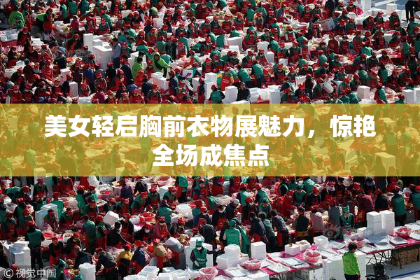 美女轻启胸前衣物展魅力，惊艳全场成焦点
