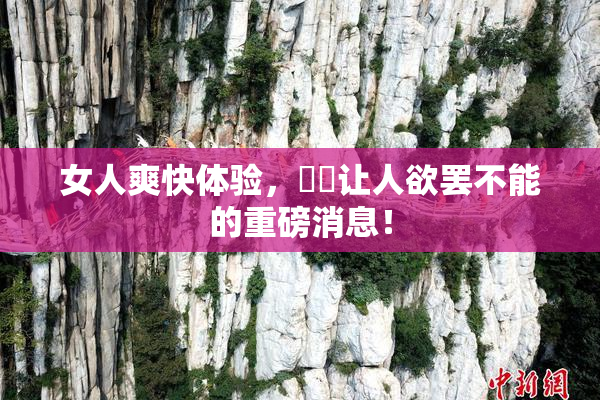 女人爽快体验，❌‌让人欲罢不能的重磅消息！