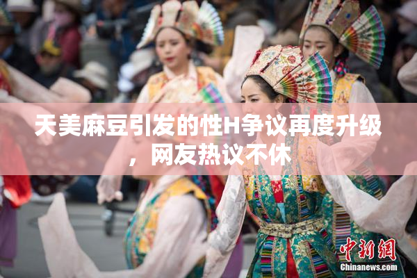 天美麻豆引发的性H争议再度升级，网友热议不休