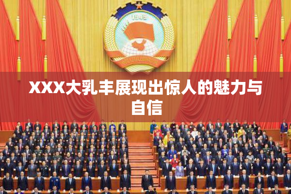 XXX大乳丰展现出惊人的魅力与自信