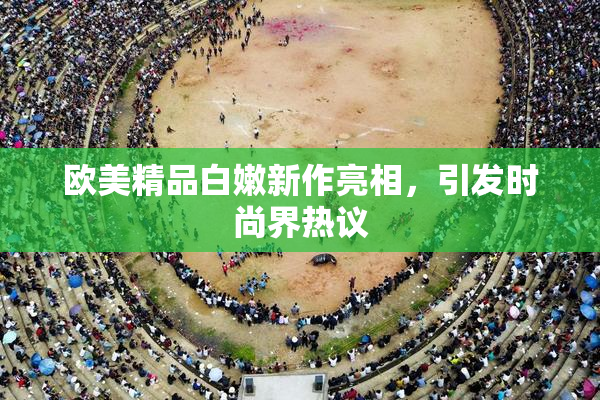 欧美精品白嫩新作亮相，引发时尚界热议
