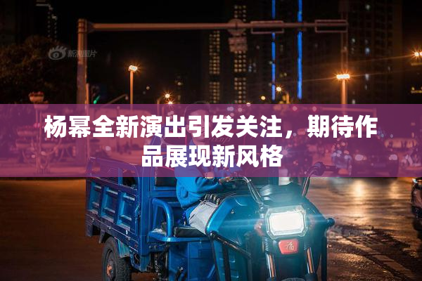 杨幂全新演出引发关注，期待作品展现新风格