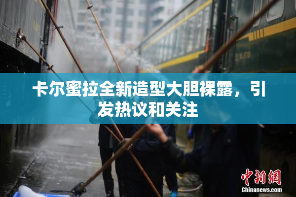 卡尔蜜拉全新造型大胆裸露，引发热议和关注