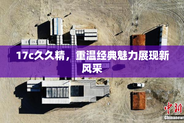 17c久久精，重温经典魅力展现新风采