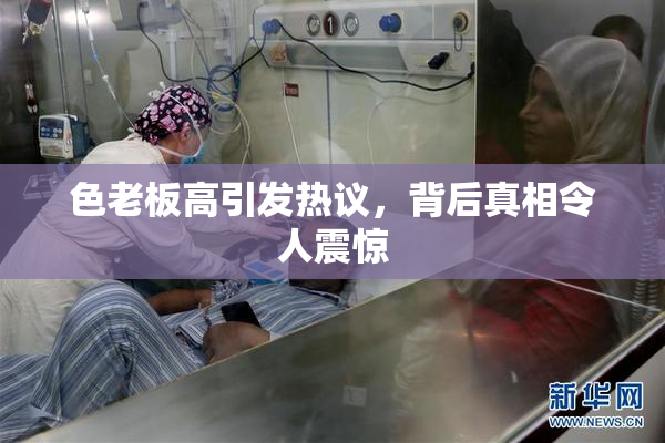 色老板高引发热议，背后真相令人震惊