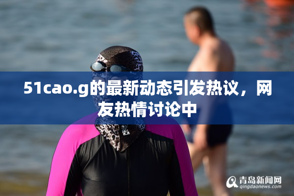 51cao.g的最新动态引发热议，网友热情讨论中