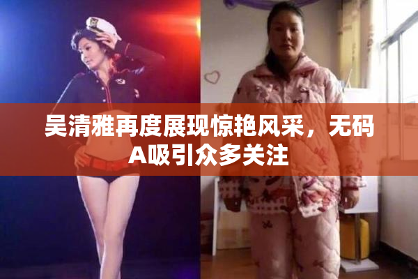 吴清雅再度展现惊艳风采，无码A吸引众多关注