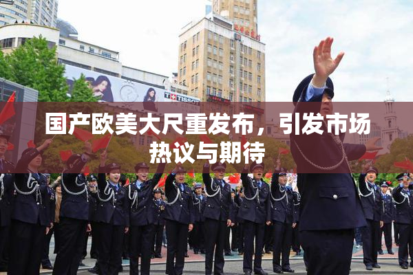 国产欧美大尺重发布，引发市场热议与期待