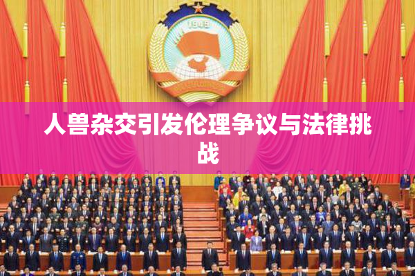 人兽杂交引发伦理争议与法律挑战