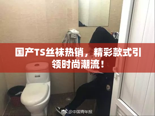 国产TS丝袜热销，精彩款式引领时尚潮流！