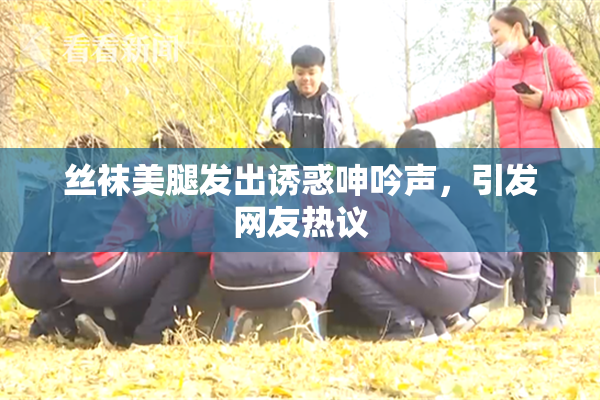 丝袜美腿发出诱惑呻吟声，引发网友热议