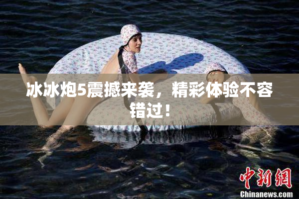 冰冰炮5震撼来袭，精彩体验不容错过！