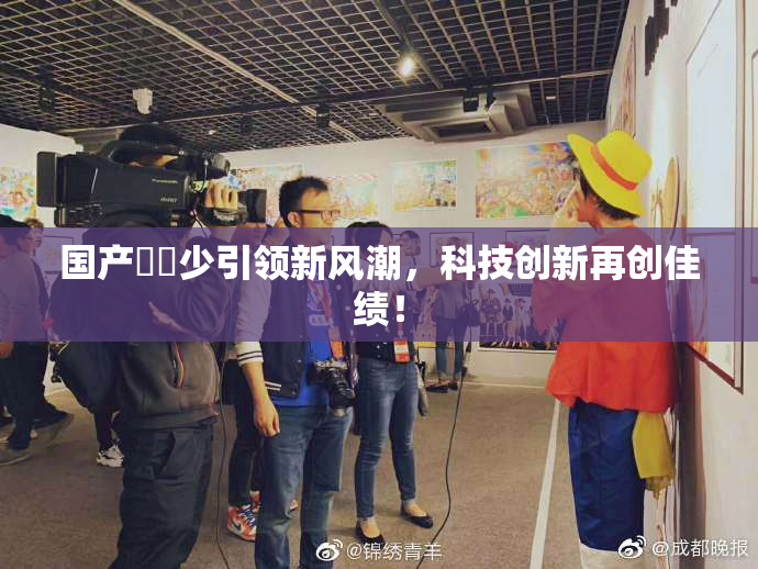 国产❌‌少引领新风潮，科技创新再创佳绩！