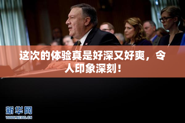 这次的体验真是好深又好爽，令人印象深刻！