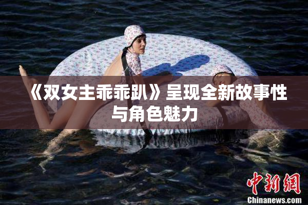 《双女主乖乖趴》呈现全新故事性与角色魅力