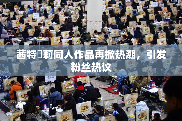 茜特菈莉同人作品再掀热潮，引发粉丝热议