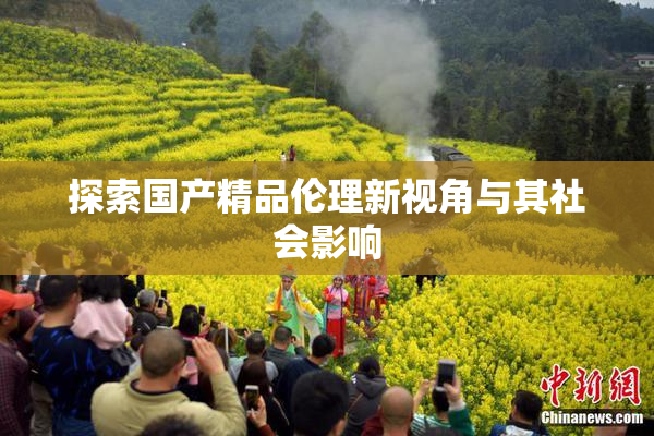 探索国产精品伦理新视角与其社会影响