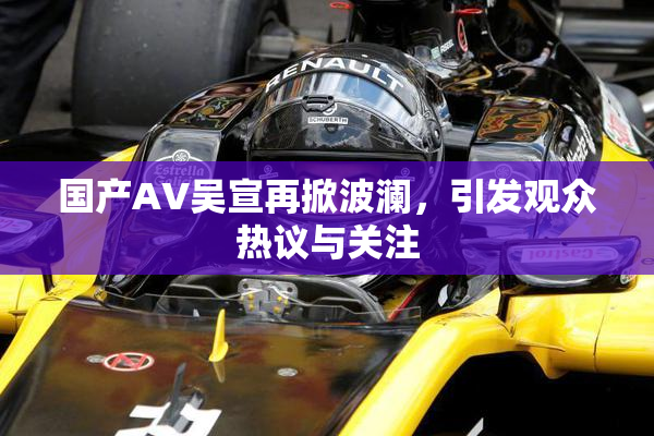 国产AV吴宣再掀波澜，引发观众热议与关注