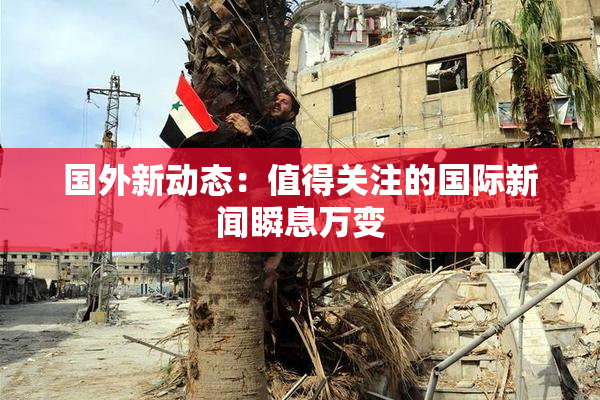 国外新动态：值得关注的国际新闻瞬息万变