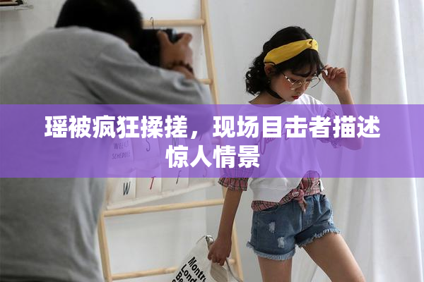 瑶被疯狂揉搓，现场目击者描述惊人情景