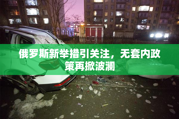 俄罗斯新举措引关注，无套内政策再掀波澜