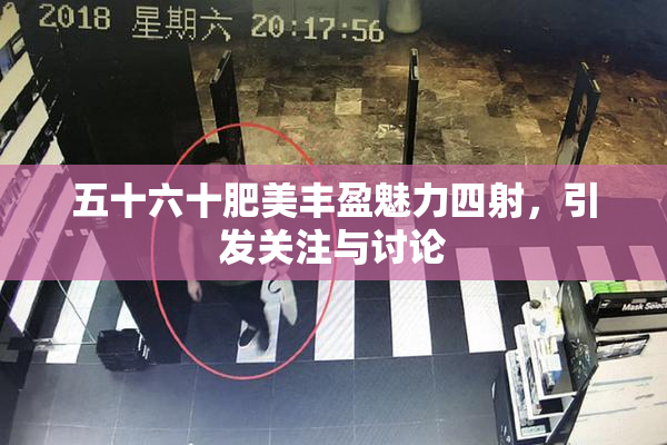五十六十肥美丰盈魅力四射，引发关注与讨论