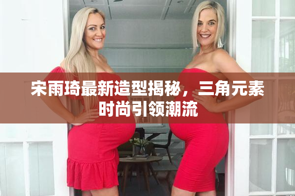宋雨琦最新造型揭秘，三角元素时尚引领潮流